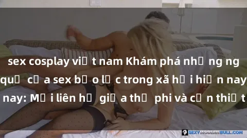sex cosplay việt nam Khám phá những nguyên nhân và hậu quả của sex bạo lực trong xã hội hiện nay: Mối liên hệ giữa thị phi và cần thiết phải ngăn chặn.