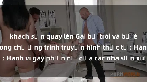 khách sạn quay lén Gái bị trói và bị ép buộc làm tình trong chương trình truyền hình thực tế: Hành vi gây phẫn nộ của các nhà sản xuất và người xem.