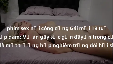 phim sex nơi công cộng Gái mới 18 tuổi bị trói và bị hiếp dâm: Vụ án gây sốc gần đâyến trong cộng đồng. Đây là một trường hợp nghiêm trọng đòi hỏi sự can thiệp mạnh mẽ từ phía công lý.