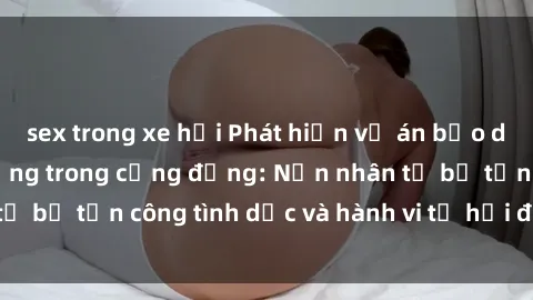 sex trong xe hơi Phát hiện vụ án bạo dâm sex gây chấn động trong cộng đồng: Nạn nhân tố bị tấn công tình dục và hành vi tệ hại được tiết lộ