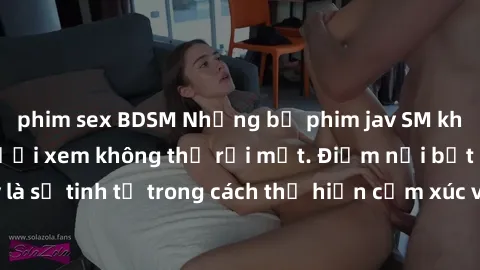 phim sex BDSM Những bộ phim jav SM không che khiến người xem không thể rời mắt. Điểm nổi bật của thể loại này là sự tinh tế trong cách thể hiện cảm xúc và sự hấp dẫn của những cảnh quay.