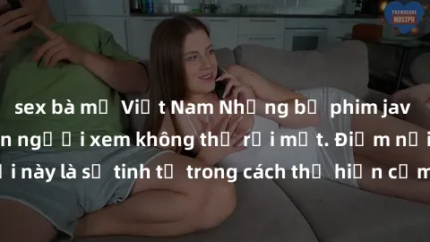 sex bà mẹ Việt Nam Những bộ phim jav SM không che khiến người xem không thể rời mắt. Điểm nổi bật của thể loại này là sự tinh tế trong cách thể hiện cảm xúc và sự hấp dẫn của những cảnh quay.