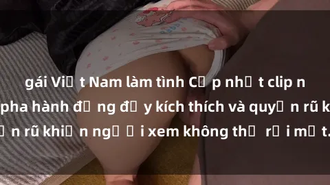 gái Việt Nam làm tình Cập nhật clip nóng BDSM: Những pha hành động đầy kích thích và quyến rũ khiến người xem không thể rời mắt. Đừng bỏ lỡ!