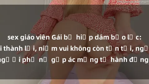 sex giáo viên Gái bị hiếp dâm bạo lực: Nỗi đau không nói thành lời, niềm vui không còn tồn tại, người phụ nữ gặp ác mộng từ hành động độc ác của kẻ xấu.