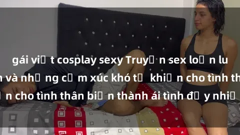 gái việt cosplay sexy Truyện sex loạn luân: Bí mật gia đình và những cảm xúc khó tả khiến cho tình thân biến thành ái tình đầy nhiệt huyết