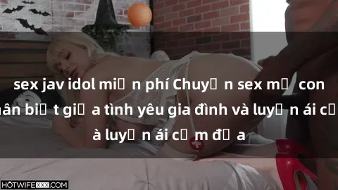 sex jav idol miễn phí Chuyện sex mẹ con: Sự phân biệt giữa tình yêu gia đình và luyến ái cấm địa