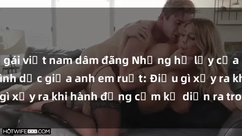 gái việt nam dâm đãng Những hệ lụy của việc có quan hệ tình dục giữa anh em ruột: Điều gì xảy ra khi hành động cấm kỵ diễn ra trong gia đình?