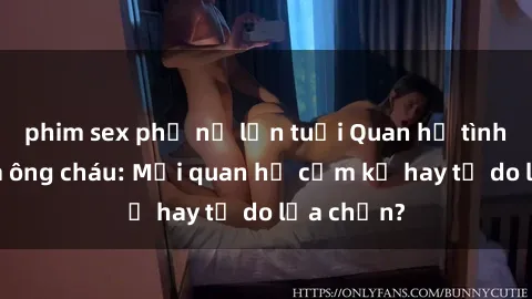 phim sex phụ nữ lớn tuổi Quan hệ tình dục giữa ông cháu: Mối quan hệ cấm kỵ hay tự do lựa chọn?