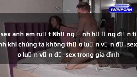 sex anh em ruột Những ảnh hưởng đến tình cảm gia đình khi chúng ta không thảo luận vấn đề sex trong gia đình