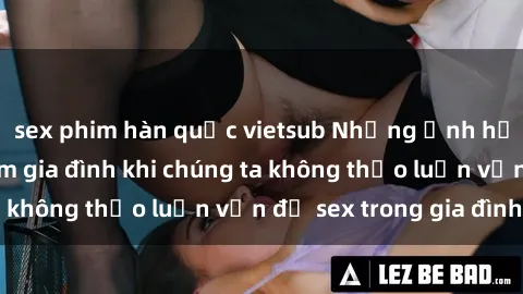sex phim hàn quốc vietsub Những ảnh hưởng đến tình cảm gia đình khi chúng ta không thảo luận vấn đề sex trong gia đình