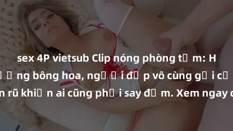 sex 4P vietsub Clip nóng phòng tắm: Hít thở nồng nàn hương bông hoa, người đẹp vô cùng gợi cảm và quyến rũ khiến ai cũng phải say đắm. Xem ngay để trải nghiệm điều đặc biệt!