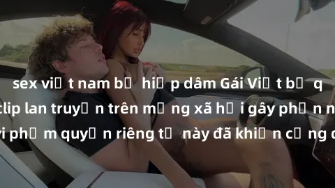 sex việt nam bị hiếp dâm Gái Việt bị quay lén khi tắm, clip lan truyền trên mạng xã hội gây phẫn nộ. Hành động vi phạm quyền riêng tư này đã khiến cộng đồng mạng bức xúc và đòi trừng phạt thật nghiêm 