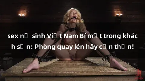 sex nữ sinh Việt Nam Bí mật trong khách sạn: Phòng quay lén hãy cẩn thận!