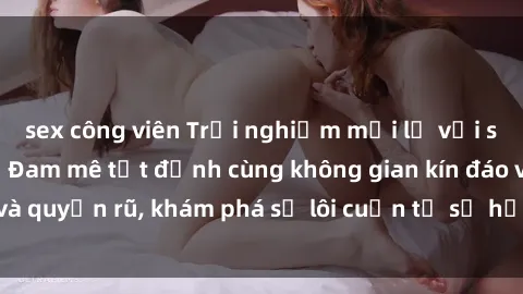 sex công viên Trải nghiệm mới lạ với sex phòng thay đồ: Đam mê tột đỉnh cùng không gian kín đáo và quyến rũ, khám phá sự lôi cuốn từ sự hấp dẫn của nơi này.