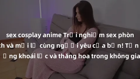 sex cosplay anime Trải nghiệm sex phòng tắm đầy kích thích và mới lạ cùng người yêu của bạn! Tận hưởng khoái lạc và thăng hoa trong không gian tắm ấm áp và gợi cảm.