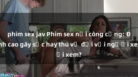 phim sex jav Phim sex nơi công cộng: Đỉnh cao gây sốc hay thú vị đối với người xem?