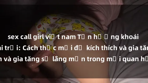 sex call girl việt nam Tận hưởng khoái cảm với sex ngoài trời: Cách thức mới để kích thích và gia tăng sự lãng mạn trong mối quan hệ của bạn!