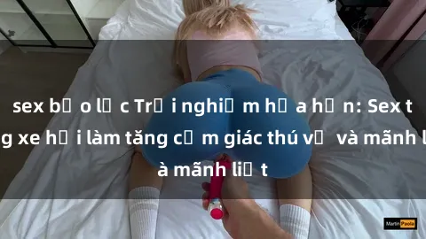 sex bạo lực Trải nghiệm hứa hẹn: Sex trong xe hơi làm tăng cảm giác thú vị và mãnh liệt