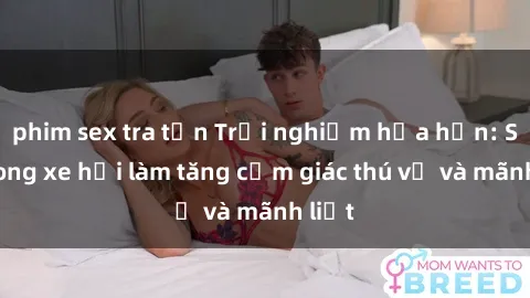 phim sex tra tấn Trải nghiệm hứa hẹn: Sex trong xe hơi làm tăng cảm giác thú vị và mãnh liệt
