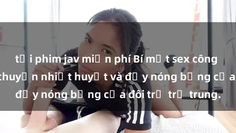 tải phim jav miễn phí Bí mật sex công viên: Những câu chuyện nhiệt huyết và đầy nóng bỏng của đôi trẻ trẻ trung.