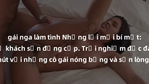 gái nga làm tình Những lời mời bí mật: Gái Việt làm tình ở khách sạn đẳng cấp. Trải nghiệm độc đáo và cuốn hút với những cô gái nóng bỏng và sẵn lòng thỏa mãn mọi nhu cầu của bạn.