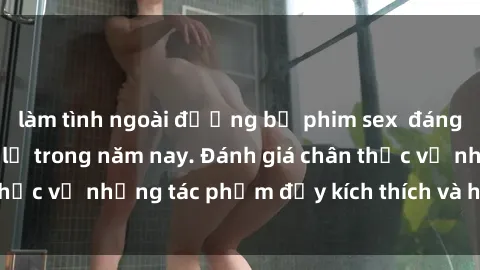 làm tình ngoài đường bộ phim sex  đáng xem không thể bỏ lỡ trong năm nay. Đánh giá chân thực về những tác phẩm đầy kích thích và hấp dẫn này.