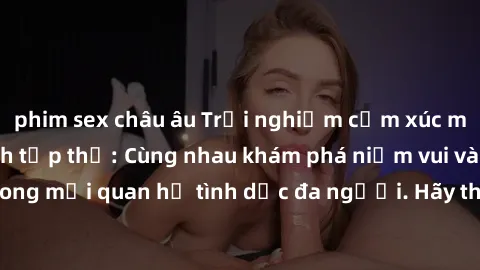phim sex châu âu Trải nghiệm cảm xúc mới mẻ với làm tình tập thể: Cùng nhau khám phá niềm vui và sự mãnh liệt trong mối quan hệ tình dục đa người. Hãy thử ngay để biết cảm giác thú vị này!