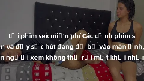 tải phim sex miễn phí Các cảnh phim sex bukkake hấp dẫn và đầy sức hút đang đổ bộ vào màn ảnh, khiến người xem không thể rời mắt khỏi những cảnh quay đầy kích thích.