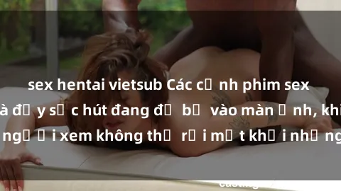 sex hentai vietsub Các cảnh phim sex bukkake hấp dẫn và đầy sức hút đang đổ bộ vào màn ảnh, khiến người xem không thể rời mắt khỏi những cảnh quay đầy kích thích.