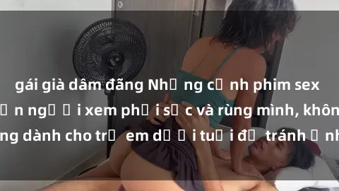 gái già dâm đãng Những cảnh phim sex bạo dâm nhóm khiến người xem phải sốc và rùng mình, không dành cho trẻ em dưới tuổi để tránh ảnh hưởng tiêu cực.