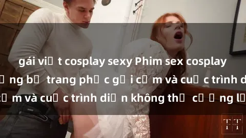 gái việt cosplay sexy Phim sex cosplay: Giấc mơ  cùng những bộ trang phục gợi cảm và cuộc trình diễn không thể cưỡng lại!