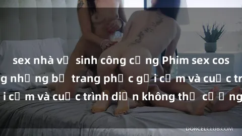 sex nhà vệ sinh công cộng Phim sex cosplay: Giấc mơ  cùng những bộ trang phục gợi cảm và cuộc trình diễn không thể cưỡng lại!