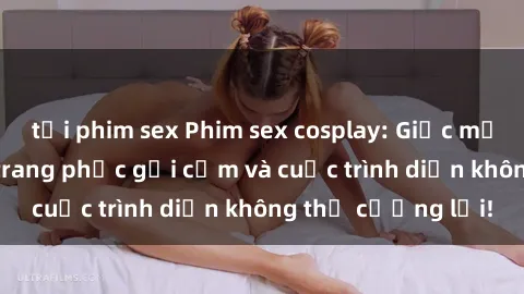 tải phim sex Phim sex cosplay: Giấc mơ  cùng những bộ trang phục gợi cảm và cuộc trình diễn không thể cưỡng lại!