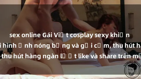sex online Gái Việt cosplay sexy khiến fan phát cuồng với hình ảnh nóng bỏng và gợi cảm, thu hút hàng ngàn lượt like và share trên mạng xã hội.