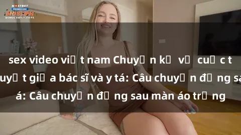 sex video việt nam Chuyện kể về cuộc tình đầy nhiệt huyết giữa bác sĩ và y tá: Câu chuyện đằng sau màn áo trắng