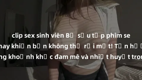clip sex sinh viên Bộ sưu tập phim sex Mỹ hot nhất năm nay khiến bạn không thể rời mắt! Tận hưởng những khoảnh khắc đam mê và nhiệt huyết trong các tác phẩm nóng bỏng này!