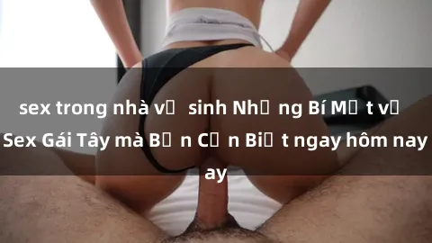 sex trong nhà vệ sinh Những Bí Mật về Sex Gái Tây mà Bạn Cần Biết ngay hôm nay