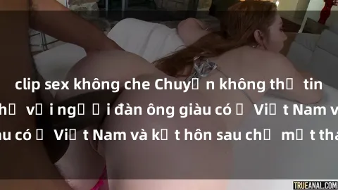 clip sex không che Chuyện không thể tin nổi: Gái Tây quan hệ với người đàn ông giàu có ở Việt Nam và kết hôn sau chỉ một tháng