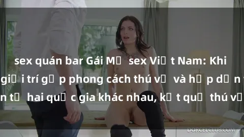 sex quán bar Gái Mỹ sex Việt Nam: Khi nền công nghiệp giải trí gặp phong cách thú vị và hấp dẫn từ hai quốc gia khác nhau, kết quả thú vị không thể bỏ qua.