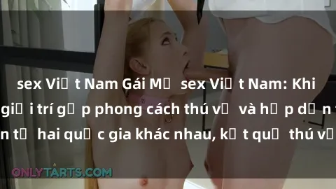 sex Việt Nam Gái Mỹ sex Việt Nam: Khi nền công nghiệp giải trí gặp phong cách thú vị và hấp dẫn từ hai quốc gia khác nhau, kết quả thú vị không thể bỏ qua.