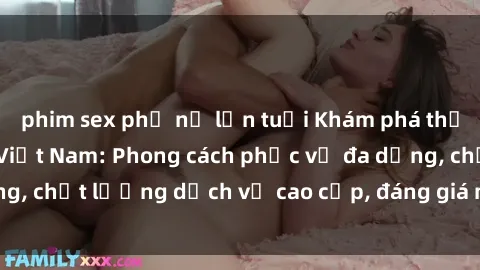 phim sex phụ nữ lớn tuổi Khám phá thế giới của gái gọi Việt Nam: Phong cách phục vụ đa dạng, chất lượng dịch vụ cao cấp, đáng giá mọi khoản chi phí