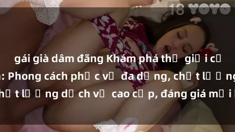 gái già dâm đãng Khám phá thế giới của gái gọi Việt Nam: Phong cách phục vụ đa dạng, chất lượng dịch vụ cao cấp, đáng giá mọi khoản chi phí