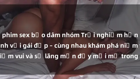 phim sex bạo dâm nhóm Trải nghiệm hạnh phúc khi làm tình với gái đẹp – cùng nhau khám phá niềm vui và sự lãng mạn đầy mới mẻ trong quan hệ của bạn.