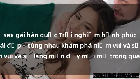 sex gái hàn quốc Trải nghiệm hạnh phúc khi làm tình với gái đẹp – cùng nhau khám phá niềm vui và sự lãng mạn đầy mới mẻ trong quan hệ của bạn.