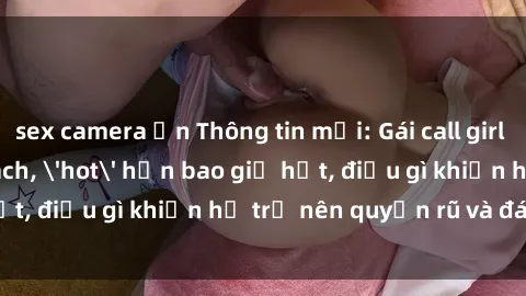 sex camera ẩn Thông tin mới: Gái call girl Việt Nam đắt khách, 'hot' hơn bao giờ hết, điều gì khiến họ trở nên quyến rũ và đáng chú ý?