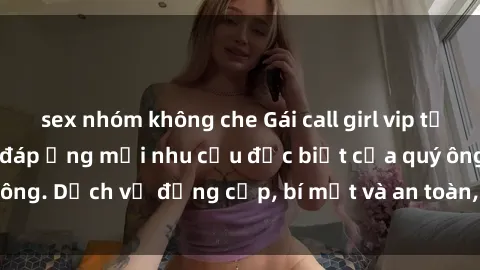 sex nhóm không che Gái call girl vip tư vấn chuyên nghiệp, đáp ứng mọi nhu cầu đặc biệt của quý ông. Dịch vụ đẳng cấp, bí mật và an toàn, hãy tìm hiểu ngay!