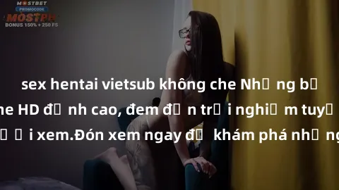 sex hentai vietsub không che Những bộ phim sex không che HD đỉnh cao, đem đến trải nghiệm tuyệt vời cho người xem.Đón xem ngay để khám phá những cảnh quay đẹp mắt và kích thích.