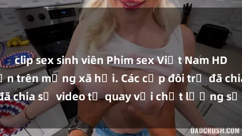 clip sex sinh viên Phim sex Việt Nam HD ngày càng phổ biến trên mạng xã hội. Các cặp đôi trẻ đã chia sẻ video tự quay với chất lượng sắc nét, gợi cảm.
