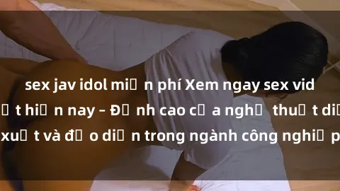 sex jav idol miễn phí Xem ngay sex video Việt Nam hot nhất hiện nay – Đỉnh cao của nghệ thuật diễn xuất và đạo diễn trong ngành công nghiệp phim người lớn tại đây!