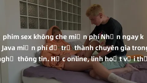 phim sex không che miễn phí Nhận ngay khoá học lập trình Java miễn phí để trở thành chuyên gia trong lĩnh vực công nghệ thông tin. Học online, linh hoạt với thời gian, không giới hạn địa điểm. Đăng ký
